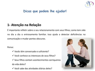 Dicas que podem lhe ajudar!
1- Atenção na Relação
É importante refletir sobre o seu relacionamento com seus filhos; como tem sido
no dia a dia o entrosamento familiar. Isso ajuda a detectar deficiências na
comunicação e mudar pontos obscuros.
Pense:
 Vocês têm conversado o suficiente?
 Você conhece os interesses de seus filhos?
 Seus filhos contam acontecimentos corriqueiros
da vida deles?
 Você sabe das atividades diárias deles?
 