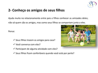 2- Conheça os amigos de seus filhos
Ajuda muito no relacionamento entre pais e filhos conhecer as amizades deles;
não só quem são os amigos, mas como seus filhos se comportam junto a eles.
Pense:
 Seus filhos trazem os amigos para casa?
 Você conversa com eles?
 Participam de alguma atividade com eles?
 Seus filhos ficam confortáveis quando você está por perto?
 