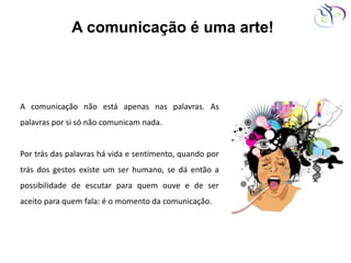 A comunicação é uma arte!
A comunicação não está apenas nas palavras. As
palavras por si só não comunicam nada.
Por trás das palavras há vida e sentimento, quando por
trás dos gestos existe um ser humano, se dá então a
possibilidade de escutar para quem ouve e de ser
aceito para quem fala: é o momento da comunicação.
 