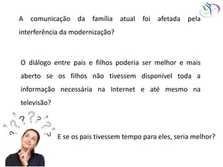 A comunicação da família atual foi afetada pela
interferência da modernização?
O diálogo entre pais e filhos poderia ser melhor e mais
aberto se os filhos não tivessem disponível toda a
informação necessária na Internet e até mesmo na
televisão?
E se os pais tivessem tempo para eles, seria melhor?
 