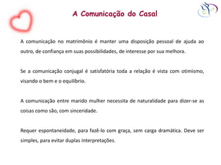 A Comunicação do Casal
A comunicação no matrimônio é manter uma disposição pessoal de ajuda ao
outro, de confiança em suas possibilidades, de interesse por sua melhora.
Se a comunicação conjugal é satisfatória toda a relação é vista com otimismo,
visando o bem e o equilíbrio.
A comunicação entre marido mulher necessita de naturalidade para dizer-se as
coisas como são, com sinceridade.
Requer espontaneidade, para fazê-lo com graça, sem carga dramática. Deve ser
simples, para evitar duplas interpretações.
 