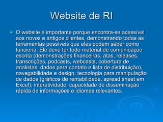 Website de RI
   O website é importante porque encontra-se acessível
    aos novos e antigos clientes, demonstrando todas as
    ferramentas possíveis que eles podem saber como
    funciona. Ele deve ter todo material de comunicação
    escrita (demonstrações financeiras, atas, releases,
    transcrições, podcasts, webcasts, cobertura de
    analistas, dados para contato e lista de distribuição),
    navegabilidade e design, tecnologia para manipulação
    de dados (gráficos de rentabilidade, spread sheet em
    Excel), interatividade, capacidade de disseminação
    rápida de informações e idiomas relevantes.
 