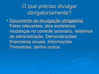 O que preciso divulgar
         obrigatoriamente?
 Documento de divulgação obrigatória:
 Fatos relevantes, atos societários,
 mudanças no controle acionário, relatórios
 de administração, Demonstrações
 financeiras anuais, Informações
 Trimestrais, dentre outros.
 