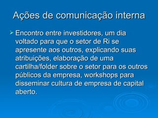 Ações de comunicação interna
 Encontro entre investidores, um dia
 voltado para que o setor de Ri se
 apresente aos outros, explicando suas
 atribuições, elaboração de uma
 cartilha/folder sobre o setor para os outros
 públicos da empresa, workshops para
 disseminar cultura de empresa de capital
 aberto.
 