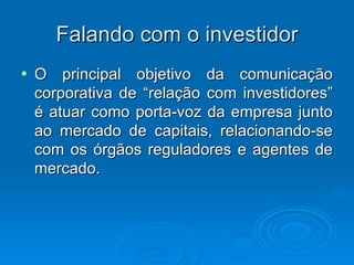 Falando com o investidor
•   O principal objetivo da comunicação
    corporativa de “relação com investidores”
    é atuar como porta-voz da empresa junto
    ao mercado de capitais, relacionando-se
    com os órgãos reguladores e agentes de
    mercado.
 