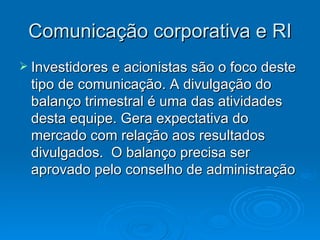 Comunicação corporativa e RI
 Investidores e acionistas são o foco deste
 tipo de comunicação. A divulgação do
 balanço trimestral é uma das atividades
 desta equipe. Gera expectativa do
 mercado com relação aos resultados
 divulgados. O balanço precisa ser
 aprovado pelo conselho de administração
 