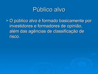 Público alvo
 O público alvo é formado basicamente por
 investidores e formadores de opinião,
 além das agências de classificação de
 risco.
 