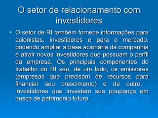 O setor de relacionamento com
             investidores
•   O setor de RI também fornece informações para
    acionistas, investidores e para o mercado,
    podendo ampliar a base acionária da companhia
    e atrair novos investidores que possuam o perfil
    da empresa. Os principais compenentes do
    trabalho do RI são, de um lado, os emissores
    (empresas que precisam de recursos para
    financiar seu crescimento) e de outro,
    investidores que investem sua poupança em
    busca de patrimonio futuro.
 