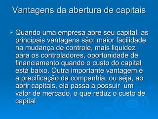 Vantagens da abertura de capitais

 Quando uma empresa abre seu capital, as
 principais vantagens são: maior facilidade
 na mudança de controle, mais liquidez
 para os controladores, oportunidade de
 financiamento quando o custo do capital
 está baixo. Outra importante vantagem é
 a precificação da companhia, ou seja, ao
 abrir capitais, ela passa a possuir um
 valor de mercado, o que reduz o custo de
 capital
 