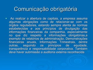 Comunicação obrigatória
•     Ao realizar a abertura de capitais, a empresa assuma
    algumas obrigações como de relacionar-se com os
    órgãos reguladores, estando sempre atenta às normas
    estabelecidas e aos princípios de divulgação das
    informações financeiras da companhia, especialmente
    no que diz respeito a informações obrigatórias,a
    exemplo de relatórios de administração, Demonstrações
    financeiras anuais, Informações Trimestrais, dentre
    outras, seguindo os principios de equidade,
    transparência e responsabilidade corporativa. Também
    deve haver submissão a auditoria externa reconhecida
 