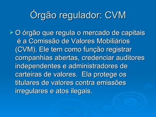 Órgão regulador: CVM
 O órgão que regula o mercado de capitais
  é a Comissão de Valores Mobiliários
 (CVM). Ele tem como função registrar
 companhias abertas, credenciar auditores
 independentes e administradores de
 carteiras de valores. Ela protege os
 titulares de valores contra emissões
 irregulares e atos ilegais.
 