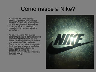 Como nasce a Nike? A História da NIKE começa em1972, quando Jeff Johnson teve um sonho. Era empregado de Phil Knight e Bill Bowerman, donos da Blue Ribbon Sports, uma distribuidora de calçados importados.  Na época esses dois sócios estavam prestes a abrir uma nova empresa e precisavam de um nome. Jeff então contou o sonho que teve com Nike, a deusa grega da vitória, e fez a sugestão. Uma vez que a ideia era fabricar ténis (produtos voltados ao desporto), o termo foi prontamente aceite, assim surgiu a marca NIKE.   
