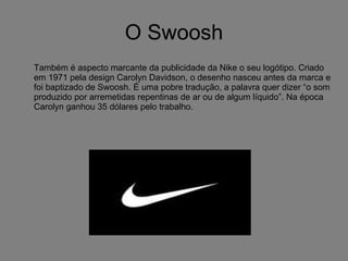 O Swoosh Também é aspecto marcante da publicidade da Nike o seu logótipo. Criado em 1971 pela design Carolyn Davidson, o desenho nasceu antes da marca e foi baptizado de Swoosh. É uma pobre tradução, a palavra quer dizer “o som produzido por arremetidas repentinas de ar ou de algum líquido”. Na época Carolyn ganhou 35 dólares pelo trabalho.  