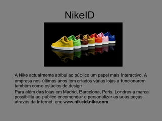 NikeID  A Nike actualmente atribui ao público um papel mais interactivo. A empresa nos últimos anos tem criados várias lojas a funcionarem também como estúdios de design. Para além das lojas em Madrid, Barcelona, Paris, Londres a marca possibilita ao publico encomendar e personalizar as suas peças através da Internet, em: www. nikeid.nike.com . 