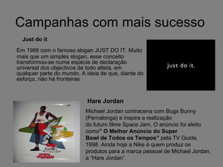 Campanhas com mais sucesso Em 1988 com o famoso slogan JUST DO IT. Muito mais que um simples slogan, esse conceito transformou-se numa espécie de declaração universal dos objectivos de todo atleta, em qualquer parte do mundo. A ideia de que, diante do esforço, não há fronteiras  Just do it Michael Jordan contracena com Bugs Bunny (Pernalonga) e inspira a realização do futuro filme Space Jam. O anúncio foi eleito como ” O Melhor Anúncio do Super Bowl de Todos os Tempos”  pela TV Guide, 1998. Ainda hoje a Nike é quem produz os produtos para a marca pessoal de Michael Jordan, a “Hare Jordan”. Hare Jordan 