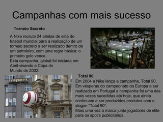 Campanhas com mais sucesso Torneio Secreto A Nike recruta 24 atletas de elite do futebol mundial para a realização de um torneio secreto a ser realizado dentro de um petroleiro, com uma regra básica: o primeiro golo vence. Esta campanha, global foi iniciada em Abril visando a Copa do Mundo de 2002. Em 2004 a Nike lança a campanha, Total 90. Em vésperas do campeonato da Europa a ser realizado em Portugal a campanha foi uma das mais vezes sucedidas até hoje, que ainda continuam a ser produzidos produtos com o slogan “Total 90”. Mais uma vez a marca junta jogadores de elite para os spot’s publicitários. I Total 90 