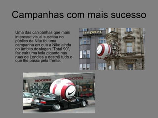 Campanhas com mais sucesso Uma das campanhas que mais interesse visual suscitou no público da Nike foi uma campanha em que a Nike ainda no âmbito do slogan “Total 90”, faz cair uma bola gigante nas ruas de Londres e destrói tudo o que lhe passa pela frente. 