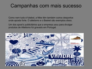 Campanhas com mais sucesso Como nem tudo é futebol, a Nike têm também outros desportos onde aposta forte. O atletismo e o Basket são exemplos disso. Um dos spost’s publicitários que a empresa usou para divulgar produtos de Atletismo foi gravado em Portugal. 