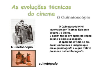 O Quinetoscópio foi inventado por Thomas Edison e pesava 75 quilos. E assim fez-se um aparelho capaz de unir o som e a imagem.  O aparelho dividia-se em dois: Um tratava a imagem que era o quinetógrafo e o que tratava do som o quinetofonógrafo. Quinetoscópio quinetógrafo 