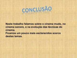 Neste trabalho falamos sobre o cinema mudo, no cinema sonoro, e na evolução das técnicas do cinema.  Ficamos um pouco mais esclarecidos acerca destes temas. 