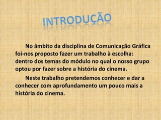 No âmbito da disciplina de Comunicação Gráfica foi-nos proposto fazer um trabalho à escolha: dentro dos temas do módulo no qual o nosso grupo optou por fazer sobre a história do cinema. Neste trabalho pretendemos conhecer e dar a conhecer com aprofundamento um pouco mais a história do cinema. 