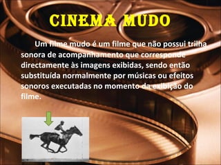 Cinema Mudo Um filme mudo é um filme que não possui trilha sonora de acompanhamento que corresponde directamente às imagens exibidas, sendo então substituída normalmente por músicas ou efeitos sonoros executadas no momento da exibição do filme. 