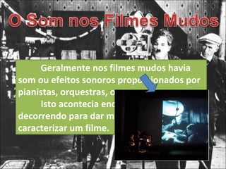 Geralmente nos filmes mudos havia som ou efeitos sonoros proporcionados por pianistas, orquestras, ou por cantores. Isto acontecia enquanto o filme ia decorrendo para dar mais emoção ou para caracterizar um filme.  