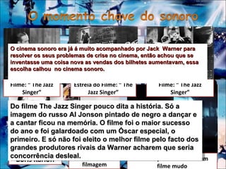 Boris Karloff Uma cena de filmagem Uma orquestra a tocar num filme mudo Filme: “ The Jazz Singer” Estreia do Filme: “ The Jazz Singer” Filme: “ The Jazz Singer” Do filme The Jazz Singer pouco dita a história. Só a imagem do russo Al Jonson pintado de negro a dançar e a cantar ficou na memória. O filme foi o maior sucesso do ano e foi galardoado com um Óscar especial, o primeiro. E só não foi eleito o melhor filme pelo facto dos grandes produtores rivais da Warner acharem que seria concorrência desleal.  O cinema sonoro era já á muito acompanhado por Jack  Warner para resolver os seus problemas de crise no cinema, então achou que se inventasse uma coisa nova as vendas dos bilhetes aumentavam, essa escolha calhou  no cinema sonoro.  