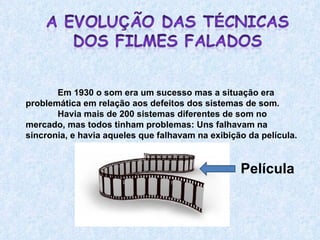 Em 1930 o som era um sucesso mas a situação era problemática em relação aos defeitos dos sistemas de som.  Havia mais de 200 sistemas diferentes de som no mercado, mas todos tinham problemas: Uns falhavam na sincronia, e havia aqueles que falhavam na exibição da película.  Película 