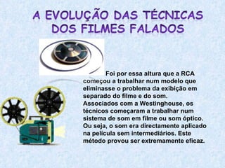 Foi por essa altura que a RCA começou a trabalhar num modelo que eliminasse o problema da exibição em separado do filme e do som.  Associados com a Westinghouse, os técnicos começaram a trabalhar num sistema de som em filme ou som óptico. Ou seja, o som era directamente aplicado na película sem intermediários. Este método provou ser extremamente eficaz.  