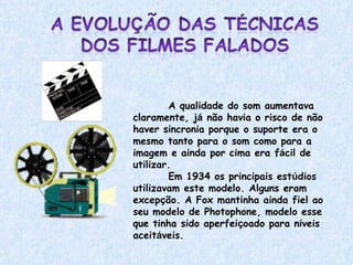 A qualidade do som aumentava claramente, j á  não havia o risco de não haver sincronia porque o suporte era o mesmo tanto para o som como para a imagem e ainda por cima era f á cil de utilizar.  Em 1934 os principais est ú dios utilizavam este modelo. Alguns eram excep ç ão. A Fox mantinha ainda fiel ao seu modelo de Photophone, modelo esse que tinha sido aperfei ç oado para n í veis aceit á veis.  