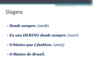 Slogans

• Desde sempre. (2008)

• Eu uso HERING desde sempre. (2007)

• O básico que é fashion. (2005)

• O Básico do Brasil.
 