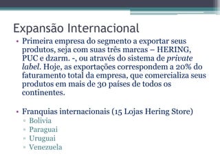 Expansão Internacional
• Primeira empresa do segmento a exportar seus
  produtos, seja com suas três marcas – HERING,
  PUC e dzarm. -, ou através do sistema de private
  label. Hoje, as exportações correspondem a 20% do
  faturamento total da empresa, que comercializa seus
  produtos em mais de 30 países de todos os
  continentes.

• Franquias internacionais (15 Lojas Hering Store)
  ▫   Bolivia
  ▫   Paraguai
  ▫   Uruguai
  ▫   Venezuela
 