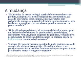 A mudança
• “No histórico da marca Hering é possível observar mudanças de
  produto, da logomarca, além do slogan que a acompanhou. No
  passado os produtos eram simples, ou seja, produtos com
  acabamento simples, sem grandes detalhes, pouca estamparia, sem
  bordados, sem apliques, produzidos em grandes volumes e com
  pouca variedade.”

• “Hoje, além de peças básicas, há produtos elaborados, que exigem
  um maior desenvolvimento do produto desde a modelagem,
  acabamento refinado, maior exigência de qualidade, com alto nível
  de dificuldade de produção, lotes menores e a empresa aposta no
  fast fashion, a troca rápida de coleções.”

• “A marca Hering está presente no setor da moda nacional, mercado
  considerado altamente competitivo. Reavaliar e alterar o seu
  posicionamento foram decisões fundamentais que a empresa tomou
  para inserir a marca Hering neste mercado”
DALFOVO, Michael Samir; PEDROSO, Alessandra. A percepção dos clientes multimarcas referente ao novo posicionamento da marca Hering. Revista
Interdisciplinar Científica Aplicada, Blumenau, v.2, n.2, p.01-22, Sem I. 2008 – ISSN 1980-7031
 