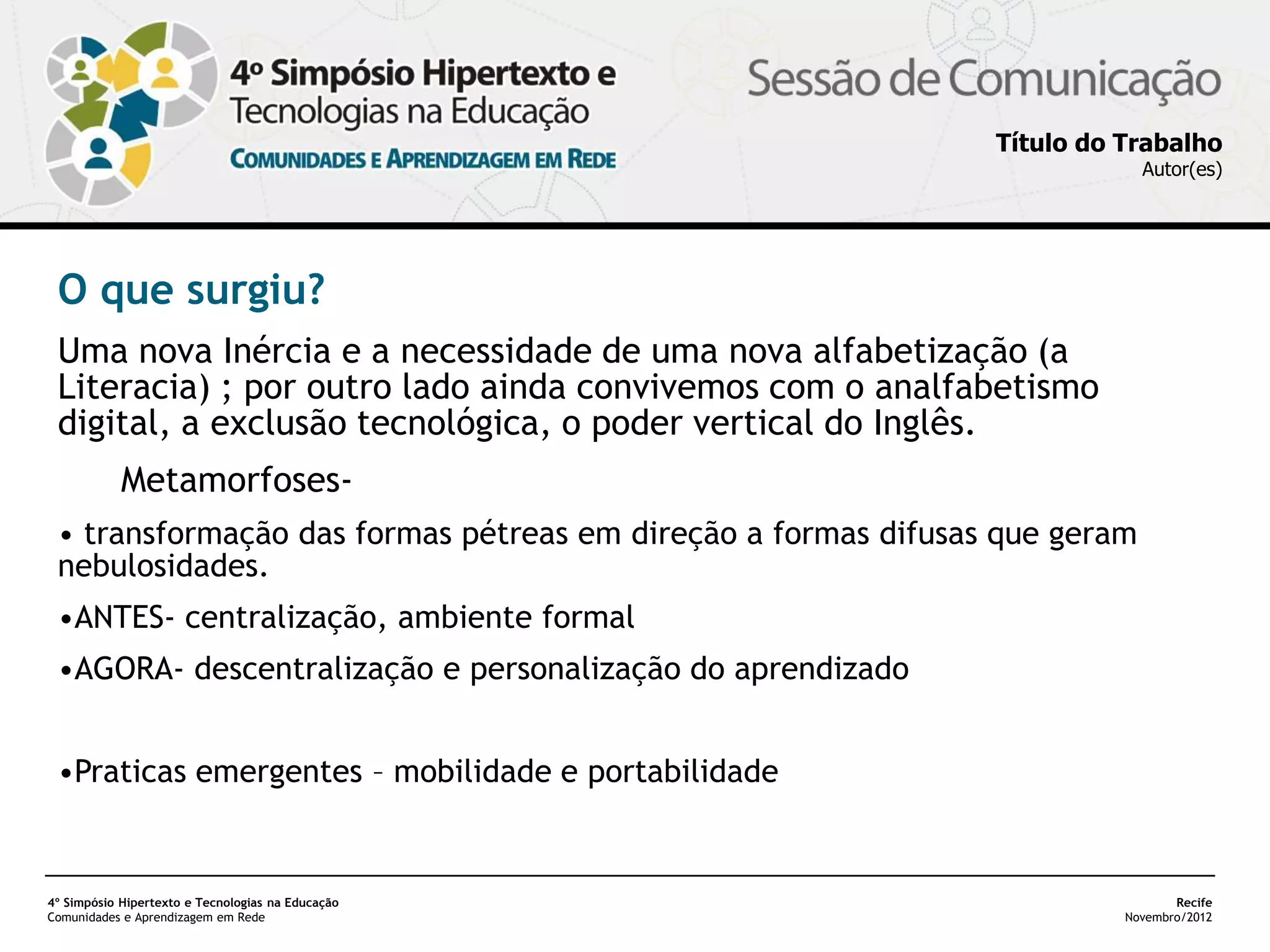 Título do Trabalho
                                                                            Autor(es)




 O que surgiu?
 Uma nova Inércia e a necessidade de uma nova alfabetização (a
 Literacia) ; por outro lado ainda convivemos com o analfabetismo
 digital, a exclusão tecnológica, o poder vertical do Inglês.
            Metamorfoses-
 • transformação das formas pétreas em direção a formas difusas que geram
 nebulosidades.
 •ANTES- centralização, ambiente formal
 •AGORA- descentralização e personalização do aprendizado


 •Praticas emergentes – mobilidade e portabilidade


4º Simpósio Hipertexto e Tecnologias na Educação                                Recife
Comunidades e Aprendizagem em Rede                                       Novembro/2012
 
