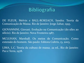 DE FLEUR, Melvin e BALL-ROKEACH, Sandra. Teoria da
Comunicação de Massa. Rio de Janeiro: Jorge Zahar, 1993.

GIOVANNINI, Giovani. Evolução na Comunicação (do sílex ao
silício). Rio de Janeiro: Nova Fronteira 1987.

MCLUHAN, Marshall. Os meios de Comunicação. Como
extensão do homem. São paulo: Editora Cultrix, 13, 2003.

LIMA, L.C. Teoria da cultura de massa. 2a ed., Rio de Janeiro:
Paz e Terra, 1978.
 