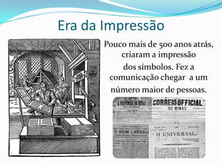 Era da Impressão
      Pouco mais de 500 anos atrás,
          criaram a impressão
          dos símbolos. Fez a
       comunicação chegar a um
       número maior de pessoas.
 
