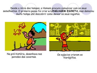 Desde o início dos tempos, o Homem procura comunicar com os seus semelhantes. O primeiro passo foi criar  a LINGUAGEM ESCRITA , mas demorou muito tempo até descobrir como deixar os seus registos.   Na pré-história, desenhava nas paredes das cavernas.  Os egípcios criaram os hieróglifos. 