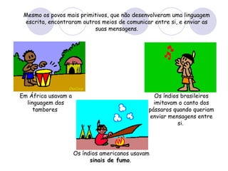 Mesmo os povos mais primitivos, que não desenvolveram uma linguagem escrita, encontraram outros meios de comunicar entre si, e enviar as suas mensagens. Em África usavam a linguagem dos tambores   Os índios americanos usavam  sinais de fumo .  Os índios brasileiros imitavam o canto dos pássaros quando queriam enviar mensagens entre si.  