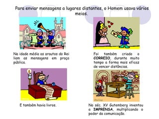 Para enviar mensagens a lugares distantes, o Homem usava vários meios.   Na idade média os arautos do Rei liam as mensagens em praça pública.  Foi também criado o  CORREIO , durante muito tempo a forma mais eficaz de vencer distâncias.  E também havia livros.  No séc. XV Gutemberg inventou a  IMPRENSA , multiplicando o poder da comunicação. 