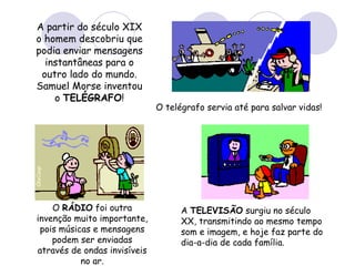 A partir do século XIX o homem descobriu que podia enviar mensagens instantâneas para o outro lado do mundo. Samuel Morse inventou o  TELÉGRAFO ! O telégrafo servia até para salvar vidas! O  RÁDIO  foi outra invenção muito importante, pois músicas e mensagens podem ser enviadas através de ondas invisíveis no ar. A  TELEVISÃO  surgiu no século XX, transmitindo ao mesmo tempo som e imagem, e hoje faz parte do dia-a-dia de cada família. 