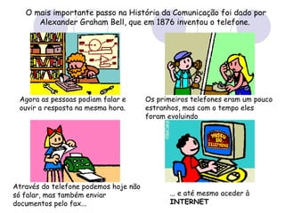 O mais importante passo na História da Comunicação foi dado por Alexander Graham Bell, que em 1876 inventou o telefone.   Agora as pessoas podiam falar e ouvir a resposta na mesma hora.   Os primeiros telefones eram um pouco estranhos, mas com o tempo eles foram evoluindo   Através do telefone podemos hoje não só falar, mas também enviar documentos pelo fax... ... e até mesmo aceder à  INTERNET   