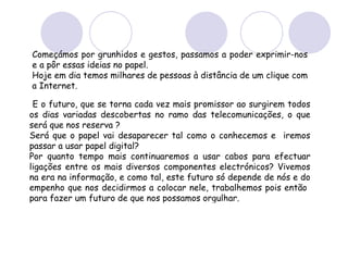 E o futuro, que se torna cada vez mais promissor ao surgirem todos os dias variadas descobertas no ramo das telecomunicações, o que será que nos reserva ? Será que o papel vai desaparecer tal como o conhecemos e  iremos passar a usar papel digital?  Por quanto tempo mais continuaremos a usar cabos para efectuar ligações entre os mais diversos componentes electrónicos? Vivemos na era na informação, e como tal, este futuro só depende de nós e do empenho que nos decidirmos a colocar nele, trabalhemos pois então  para fazer um futuro de que nos possamos orgulhar. Começámos por grunhidos e gestos, passamos a poder exprimir-nos e a pôr essas ideias no papel.  Hoje em dia temos milhares de pessoas à distância de um clique com a Internet. 