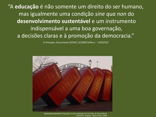 “A educação é não somente um direito do ser humano,
mas igualmente uma condição sine qua non do
desenvolvimento sustentável e um instrumento
indispensável a uma boa governação,
a decisões claras e à promoção da democracia.”
In Príncipes, Documento CEP/AC.13/2005/3/Rev.1 – EEDS/CEE

Comunicar sem fios (Fotografia livre da instalação Out of Order de David Mach).
Gomes M, Kingston, Reino Unido, 2008.

 
