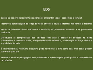 EDS
Baseia-se nos princípios do DS nos domínios ambiental, social , económico e cultural
Promove a aprendizagem ao longo da vida e envolve a educação formal, não formal e informal
Estuda o conteúdo, tendo em conta o contexto, os problemas mundiais e as prioridades
nacionais
Desenvolve as competências dos cidadãos com vista à adoção de decisões no plano
comunitário, a tolerância social, a responsabilidade ambiental, a adaptação da força laboral e
a qualidade de vida
É interdisciplinar. Nenhuma disciplina pode reivindicar a EDS como sua, mas todas podem
contribuir para ela
Recorre a técnicas pedagógicas que promovem a aprendizagem participativa e competências
de reflexão

 