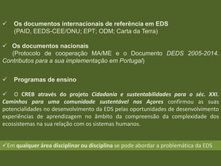 

Os documentos internacionais de referência em EDS
(PAID, EEDS-CEE/ONU; EPT; ODM; Carta da Terra)

 Os documentos nacionais
(Protocolo de cooperação MA/ME e o Documento DEDS 2005-2014.
Contributos para a sua implementação em Portugal)



Programas de ensino

 O CREB através do projeto Cidadania e sustentabilidades para o séc. XXI.
Caminhos para uma comunidade sustentável nos Açores confirmou as suas
potencialidades no desenvolvimento da EDS pelas oportunidades de desenvolvimento
experiências de aprendizagem no âmbito da compreensão da complexidade dos
ecossistemas na sua relação com os sistemas humanos.
Em qualquer área disciplinar ou disciplina se pode abordar a problemática da EDS

 