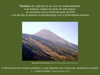 Paradoxo da urgência de se viver em sustentabilidade
e de estarem criadas do ponto de vista teórico
as condições para a implementação da EDS
e de ela não se efetivar na escolarização com a profundidade prevista.

Recordando Orlando Ribeiro. Gomes M, Ilha do Fogo, Cabo Verde, 2010.

A harmonia entre homens perfeitos e uma natureza rica e fecunda, sonhada por poetas
(…) nunca existiu. (Orlando Ribeiro, 2012)

 
