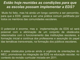 Estão hoje reunidas as condições para que
as escolas possam implementar a EDS?
Muito foi feito, mas há ainda um longo caminho a ser percorrido,
para que a EDS passe a ser uma prática comum partilhada por
todos os membros das comunidades escolares.

O potencial é enorme, mas a implementação da EDS só será
possível com a eliminação de um conjunto de obstáculos
relacionados com o funcionamento das instituições escolares, a
formação inicial e contínua dos professores e assunção do papel
das temáticas transversais, na formação dos públicos escolares.

A estes obstáculos junta-se ainda a urgência de orientações do
MEC, promotoras da integração da EDS na educação escolar, no
contexto da revisão curricular iniciada em 2011.

 