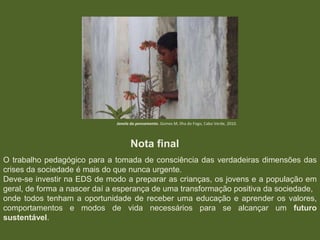 Janela do pensamento. Gomes M, Ilha do Fogo, Cabo Verde, 2010.

Nota final
O trabalho pedagógico para a tomada de consciência das verdadeiras dimensões das
crises da sociedade é mais do que nunca urgente.
Deve-se investir na EDS de modo a preparar as crianças, os jovens e a população em
geral, de forma a nascer daí a esperança de uma transformação positiva da sociedade,
onde todos tenham a oportunidade de receber uma educação e aprender os valores,
comportamentos e modos de vida necessários para se alcançar um futuro
sustentável.

 
