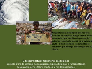 Haiyan foi considerado um dos maiores
furacões de sempre a atingir a terra. Filipin
tinham dito que medidas de prevenção
evitariam catástrofe mas só na província d
Leyte - a mais afectada - as autoridades
assumem que balanço pode chegar aos 10
óbitos.

O desastre natural mais mortal das Filipinas
Durante o fim de semana, na sua passagem pelas Filipinas, o furacão Haiyan
deixou pelo menos 10 mil mortos e 2 mil desaparecidos.

 